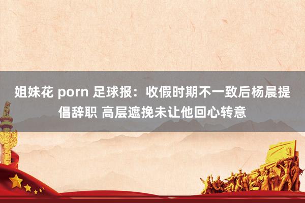 姐妹花 porn 足球报：收假时期不一致后杨晨提倡辞职 高层遮挽未让他回心转意