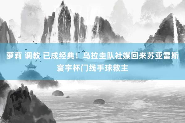 萝莉 调教 已成经典！乌拉圭队社媒回来苏亚雷斯寰宇杯门线手球救主