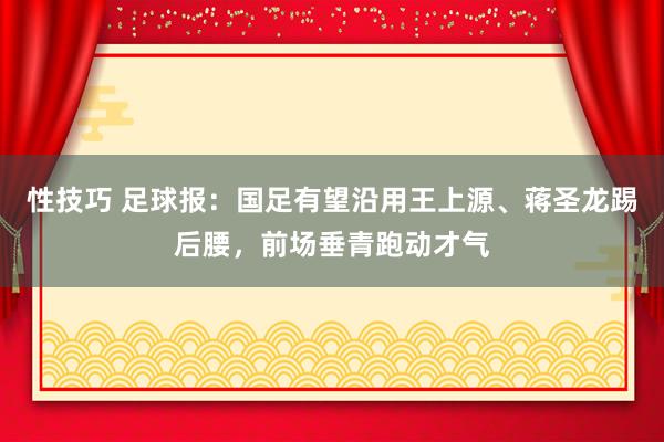 性技巧 足球报：国足有望沿用王上源、蒋圣龙踢后腰，前场垂青跑动才气