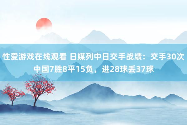 性爱游戏在线观看 日媒列中日交手战绩：交手30次中国7胜8平15负，进28球丢37球