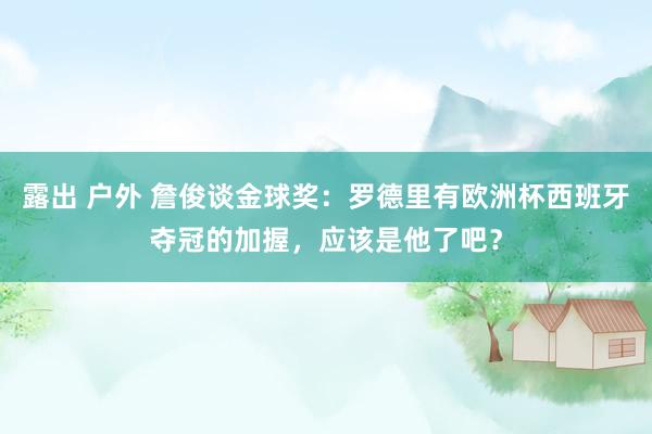 露出 户外 詹俊谈金球奖：罗德里有欧洲杯西班牙夺冠的加握，应该是他了吧？