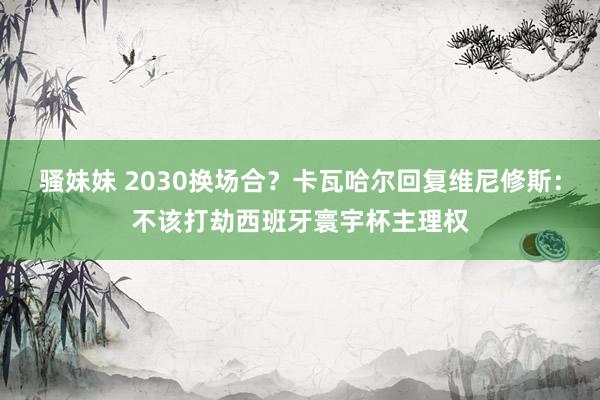 骚妹妹 2030换场合？卡瓦哈尔回复维尼修斯：不该打劫西班牙寰宇杯主理权