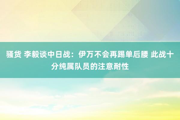 骚货 李毅谈中日战：伊万不会再踢单后腰 此战十分纯属队员的注意耐性