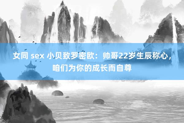 女同 sex 小贝致罗密欧：帅哥22岁生辰称心，咱们为你的成长而自尊