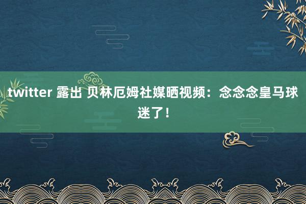 twitter 露出 贝林厄姆社媒晒视频：念念念皇马球迷了！