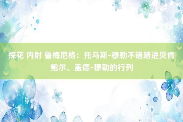 探花 内射 鲁梅尼格：托马斯-穆勒不错踏进贝肯鲍尔、盖德-穆勒的行列