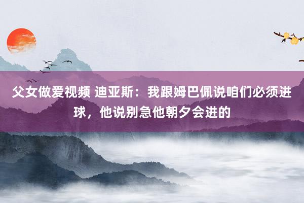 父女做爱视频 迪亚斯：我跟姆巴佩说咱们必须进球，他说别急他朝夕会进的