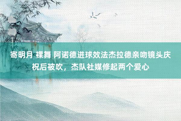 寄明月 裸舞 阿诺德进球效法杰拉德亲吻镜头庆祝后被吹，杰队社媒修起两个爱心