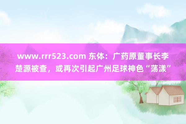 www.rrr523.com 东体：广药原董事长李楚源被查，或再次引起广州足球神色“荡漾”