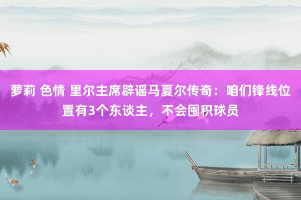 萝莉 色情 里尔主席辟谣马夏尔传奇：咱们锋线位置有3个东谈主，不会囤积球员