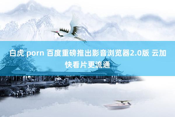 白虎 porn 百度重磅推出影音浏览器2.0版 云加快看片更流通