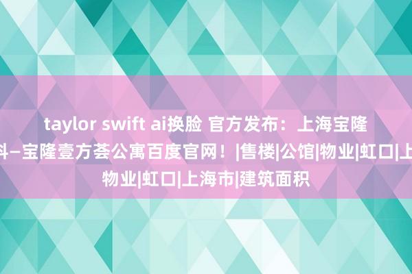 taylor swift ai换脸 官方发布：上海宝隆壹方荟公寓百科—宝隆壹方荟公寓百度官网！|售楼|公馆|物业|虹口|上海市|建筑面积