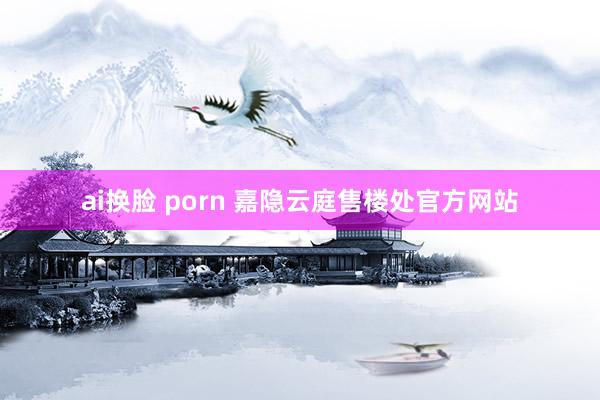 ai换脸 porn 嘉隐云庭售楼处官方网站