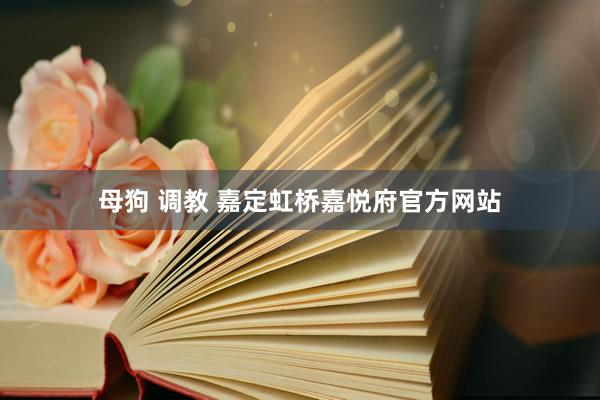 母狗 调教 嘉定虹桥嘉悦府官方网站