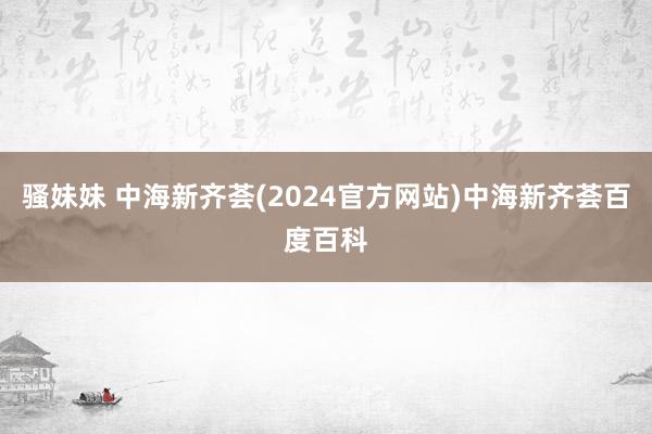 骚妹妹 中海新齐荟(2024官方网站)中海新齐荟百度百科