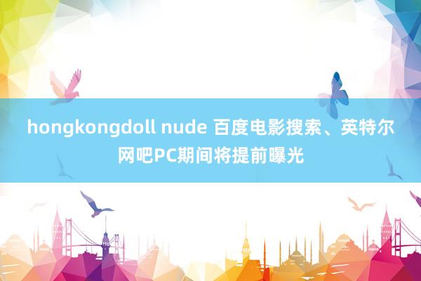 hongkongdoll nude 百度电影搜索、英特尔网吧PC期间将提前曝光