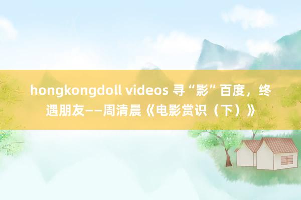 hongkongdoll videos 寻“影”百度，终遇朋友——周清晨《电影赏识（下）》