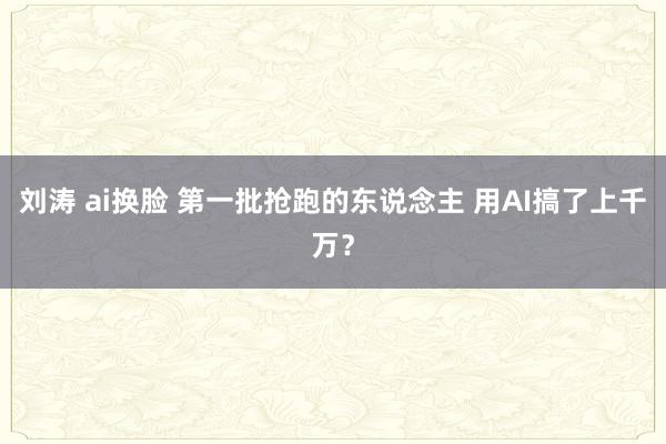 刘涛 ai换脸 第一批抢跑的东说念主 用AI搞了上千万？