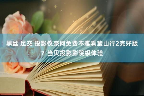 黑丝 足交 投影仪奈何免费不雅看釜山行2完好版？当贝投影影院级体验