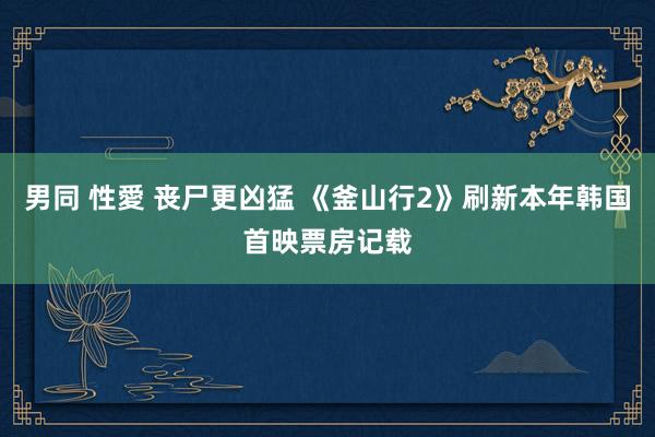 男同 性愛 丧尸更凶猛 《釜山行2》刷新本年韩国首映票房记载