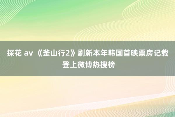 探花 av 《釜山行2》刷新本年韩国首映票房记载 登上微博热搜榜