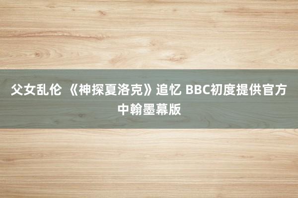 父女乱伦 《神探夏洛克》追忆 BBC初度提供官方中翰墨幕版