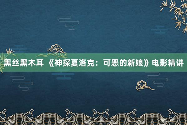 黑丝黑木耳 《神探夏洛克：可恶的新娘》电影精讲