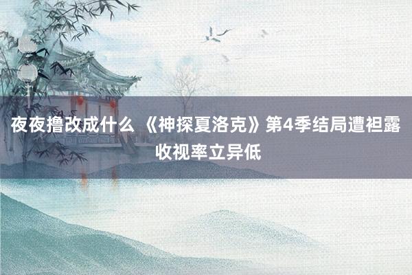 夜夜撸改成什么 《神探夏洛克》第4季结局遭袒露 收视率立异低