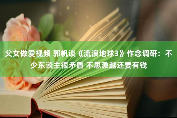 父女做爱视频 郭帆谈《流浪地球3》作念调研：不少东谈主很矛盾 不思激越还要有钱