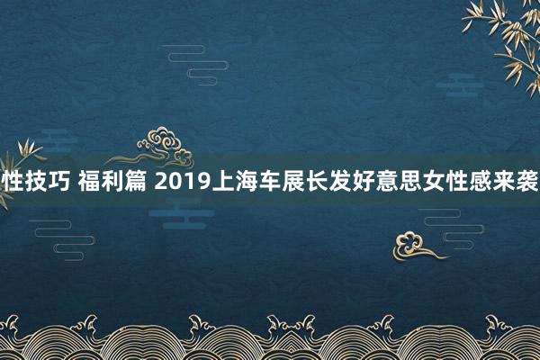 性技巧 福利篇 2019上海车展长发好意思女性感来袭