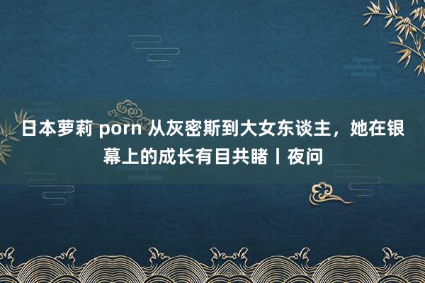 日本萝莉 porn 从灰密斯到大女东谈主，她在银幕上的成长有目共睹丨夜问