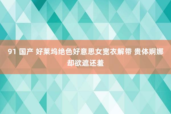 91 国产 好莱坞绝色好意思女宽衣解带 贵体婀娜却欲遮还羞