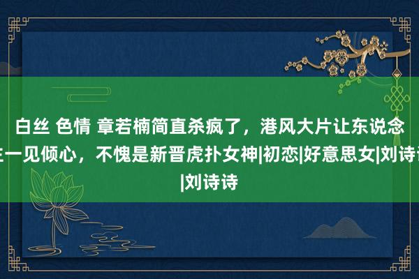 白丝 色情 章若楠简直杀疯了，港风大片让东说念主一见倾心，不愧是新晋虎扑女神|初恋|好意思女|刘诗诗