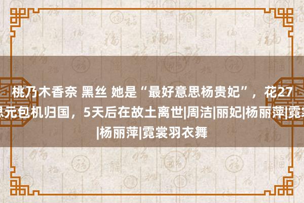 桃乃木香奈 黑丝 她是“最好意思杨贵妃”，花27万好意思元包机归国，5天后在故土离世|周洁|丽妃|杨丽萍|霓裳羽衣舞