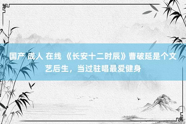 国产 成人 在线 《长安十二时辰》曹破延是个文艺后生，当过驻唱最爱健身