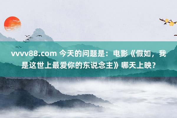 vvvv88.com 今天的问题是：电影《假如，我是这世上最爱你的东说念主》哪天上映？