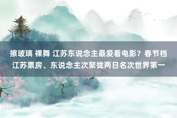 擦玻璃 裸舞 江苏东说念主最爱看电影？春节档江苏票房、东说念主次聚拢两日名次世界第一