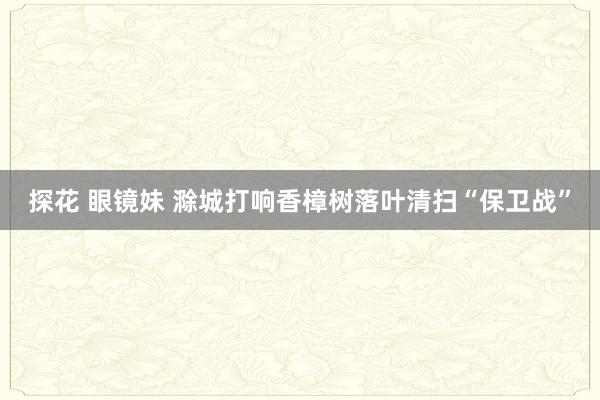 探花 眼镜妹 滁城打响香樟树落叶清扫“保卫战”