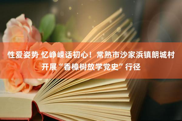 性爱姿势 忆峥嵘话初心！常熟市沙家浜镇朗城村开展“香樟树放学党史”行径