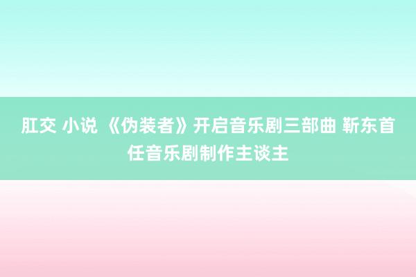 肛交 小说 《伪装者》开启音乐剧三部曲 靳东首任音乐剧制作主谈主