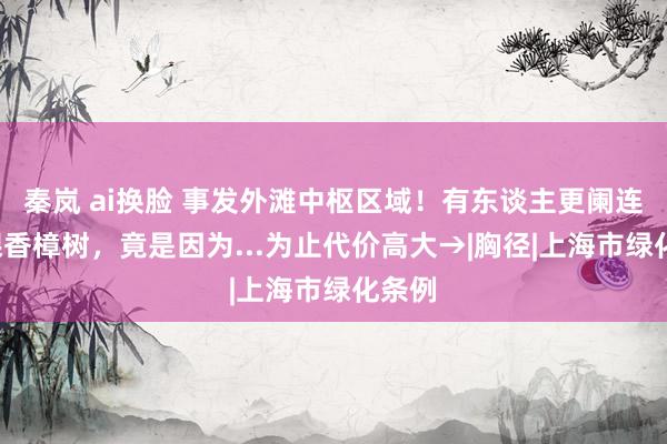 秦岚 ai换脸 事发外滩中枢区域！有东谈主更阑连砍7棵香樟树，竟是因为...为止代价高大→|胸径|上海市绿化条例