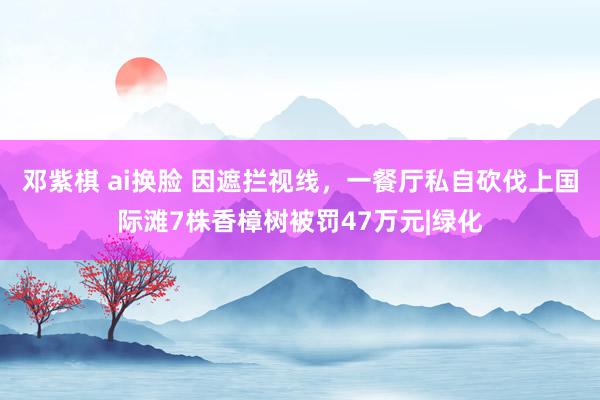 邓紫棋 ai换脸 因遮拦视线，一餐厅私自砍伐上国际滩7株香樟树被罚47万元|绿化