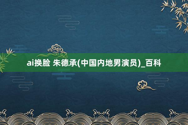 ai换脸 朱德承(中国内地男演员)_百科