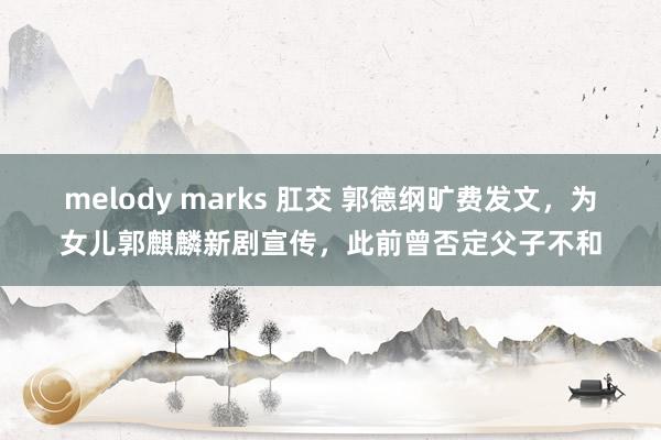 melody marks 肛交 郭德纲旷费发文，为女儿郭麒麟新剧宣传，此前曾否定父子不和