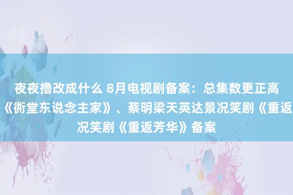 夜夜撸改成什么 8月电视剧备案：总集数更正高，正午阳光《衖堂东说念主家》、蔡明梁天英达景况笑剧《重返芳华》备案