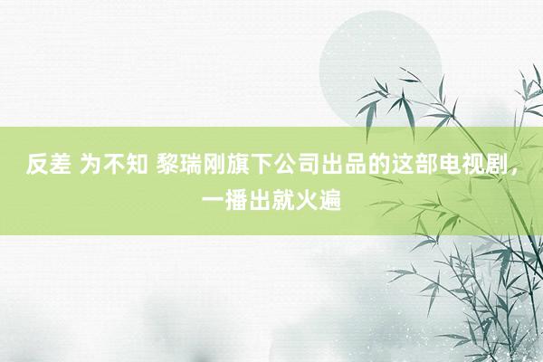 反差 为不知 黎瑞刚旗下公司出品的这部电视剧，一播出就火遍