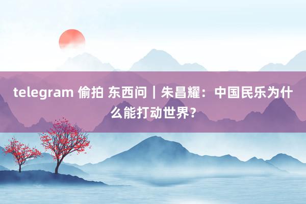 telegram 偷拍 东西问｜朱昌耀：中国民乐为什么能打动世界？