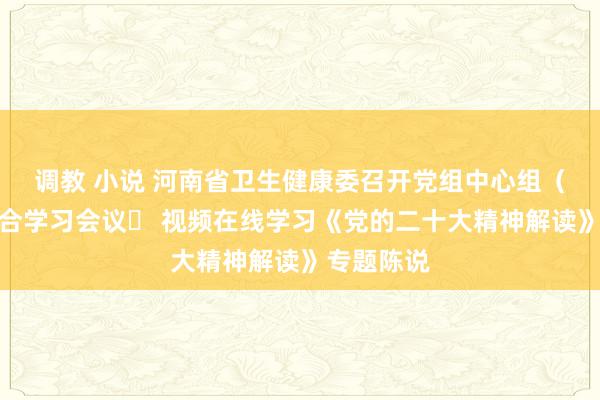 调教 小说 河南省卫生健康委召开党组中心组（扩大）连合学习会议​ 视频在线学习《党的二十大精神解读》专题陈说