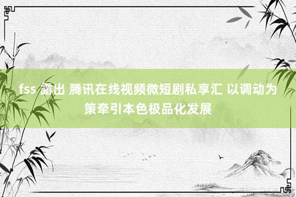 fss 露出 腾讯在线视频微短剧私享汇 以调动为策牵引本色极品化发展