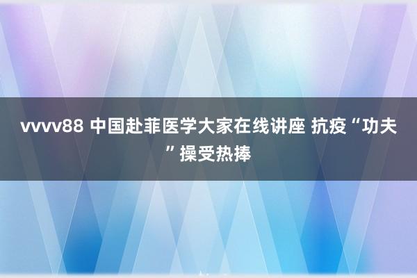 vvvv88 中国赴菲医学大家在线讲座 抗疫“功夫”操受热捧